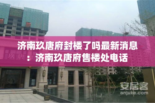 济南玖唐府封楼了吗最新消息：济南玖唐府售楼处电话 