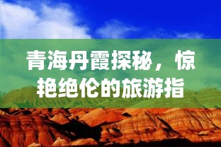 青海丹霞探秘，惊艳绝伦的旅游指南