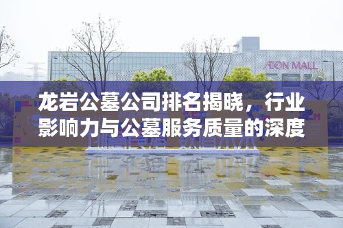 龙岩公墓公司排名揭晓，行业影响力与公墓服务质量的深度解析