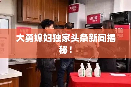 大勇媳妇独家头条新闻揭秘！