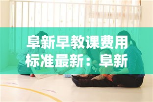阜新早教课费用标准最新：阜新市教育机构哪家好 