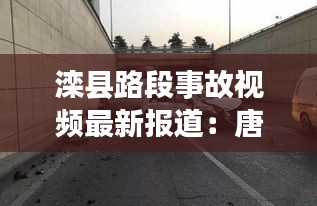 滦县路段事故视频最新报道：唐山滦县车祸 