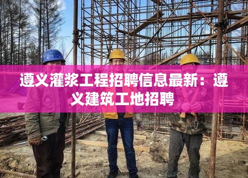 遵义灌浆工程招聘信息最新：遵义建筑工地招聘 