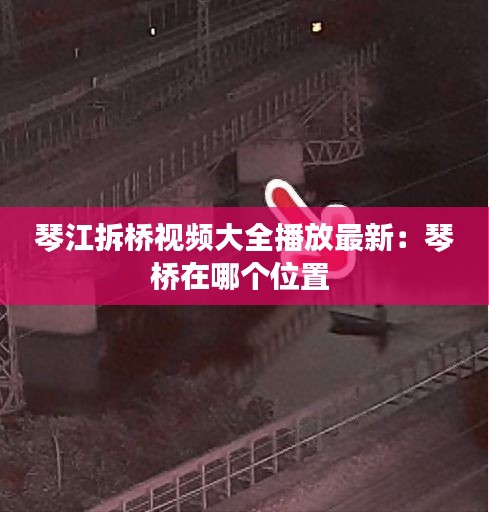琴江拆桥视频大全播放最新：琴桥在哪个位置 