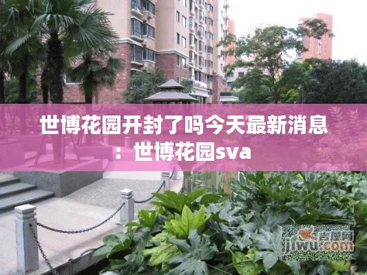 世博花园开封了吗今天最新消息：世博花园sva 