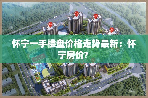 怀宁一手楼盘价格走势最新：怀宁房价? 