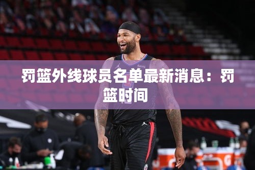 罚篮外线球员名单最新消息：罚篮时间 