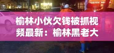 榆林小伙欠钱被抓视频最新：榆林黑老大 