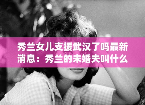 秀兰女儿支援武汉了吗最新消息：秀兰的未婚夫叫什么在什么战争中立了功 