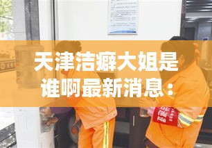 天津洁癖大姐是谁啊最新消息：天津洁美环卫设备有限公司 