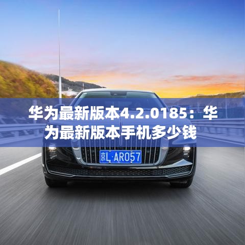 华为最新版本4.2.0185：华为最新版本手机多少钱 