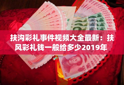 扶沟彩礼事件视频大全最新：扶风彩礼钱一般给多少2019年 