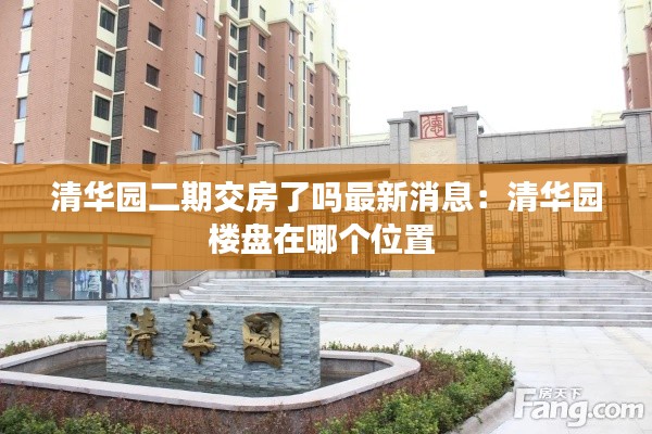清华园二期交房了吗最新消息：清华园楼盘在哪个位置 