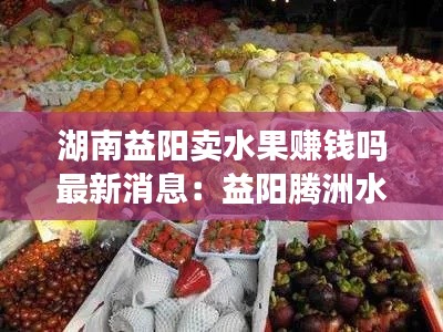 湖南益阳卖水果赚钱吗最新消息：益阳腾洲水果批发市场 
