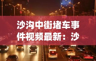 沙沟中街堵车事件视频最新：沙沟北街改造 
