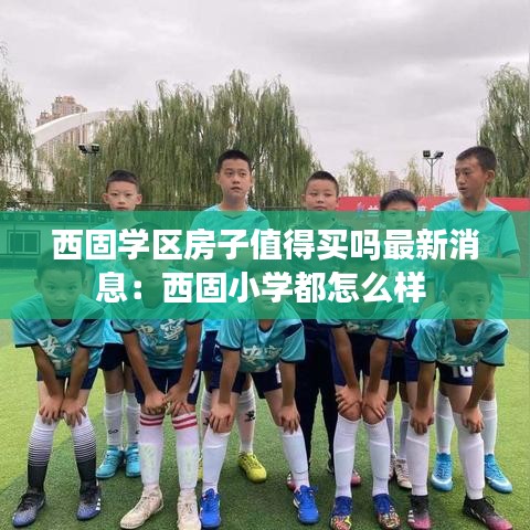 西固学区房子值得买吗最新消息：西固小学都怎么样 