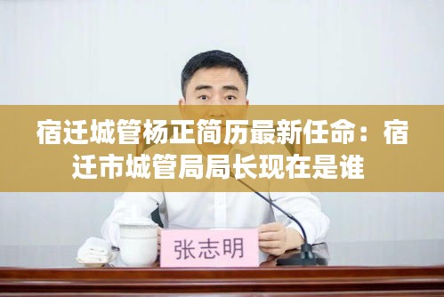 宿迁城管杨正简历最新任命：宿迁市城管局局长现在是谁 