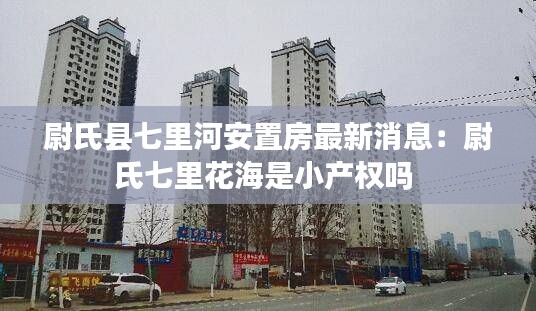 尉氏县七里河安置房最新消息：尉氏七里花海是小产权吗 