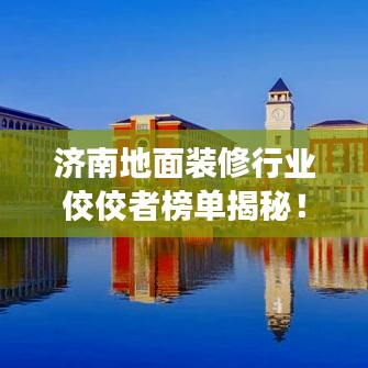 济南地面装修行业佼佼者榜单揭秘！专业装修公司排名解读！