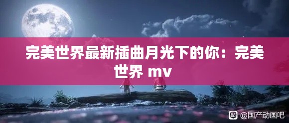 完美世界最新插曲月光下的你：完美世界 mv 