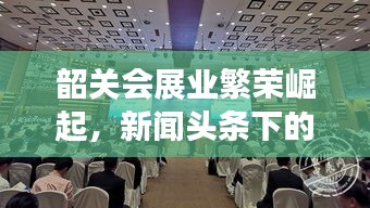 韶关会展业繁荣崛起，新闻头条下的蓬勃发展新动力