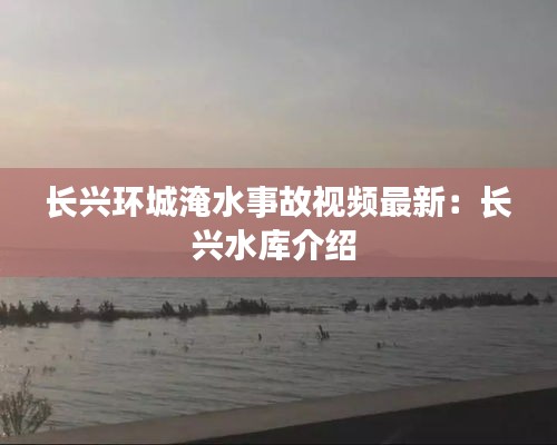 长兴环城淹水事故视频最新：长兴水库介绍 