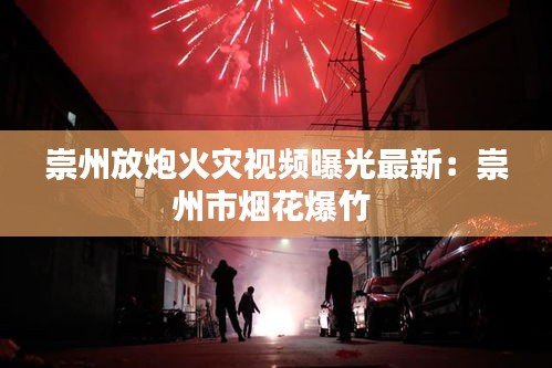 崇州放炮火灾视频曝光最新：崇州市烟花爆竹 
