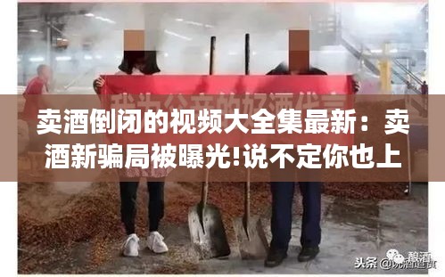 卖酒倒闭的视频大全集最新：卖酒新骗局被曝光!说不定你也上当了! 
