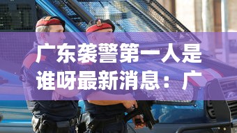 广东袭警第一人是谁呀最新消息：广东袭击事件 