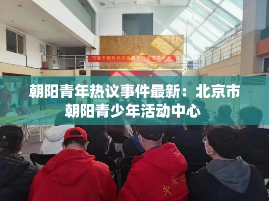 朝阳青年热议事件最新：北京市朝阳青少年活动中心 