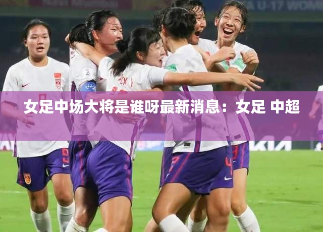 女足中场大将是谁呀最新消息：女足 中超 