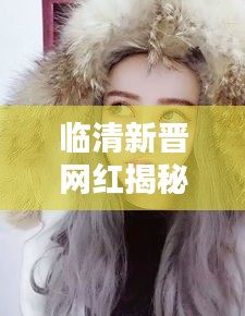 临清新晋网红揭秘，新一代网红是谁？最新动态曝光！