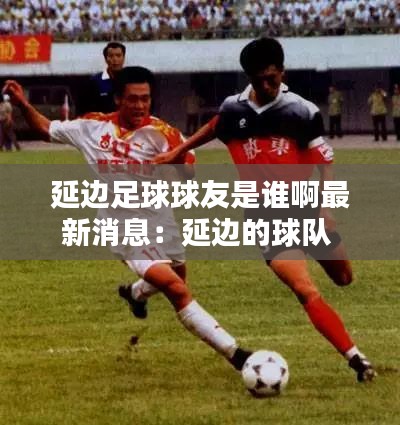 延边足球球友是谁啊最新消息：延边的球队 