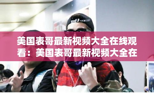 美国表哥最新视频大全在线观看：美国表哥最新视频大全在线观看 