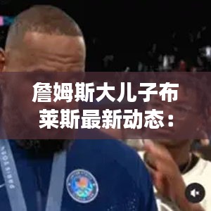 詹姆斯大儿子布莱斯最新动态：詹姆斯儿子布郎尼 