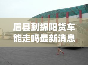 眉县到绵阳货车能走吗最新消息：眉县到咸阳的班车都经过哪些地方 