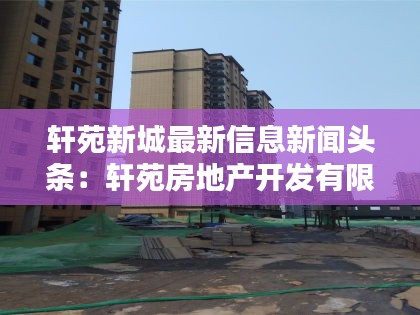 轩苑新城最新信息新闻头条：轩苑房地产开发有限公司 