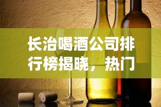 长治喝酒公司排行榜揭晓，热门酒企一览