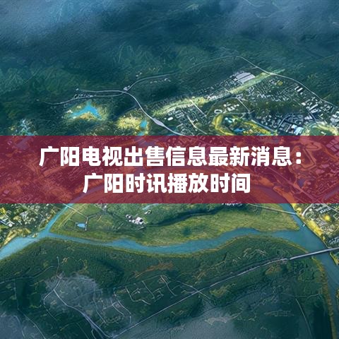 广阳电视出售信息最新消息：广阳时讯播放时间 