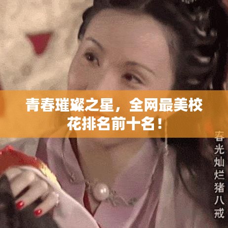 青春璀璨之星，全网最美校花排名前十名！