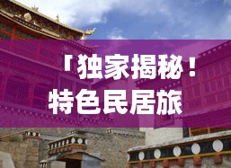 「独家揭秘！特色民居旅游攻略大揭秘！」