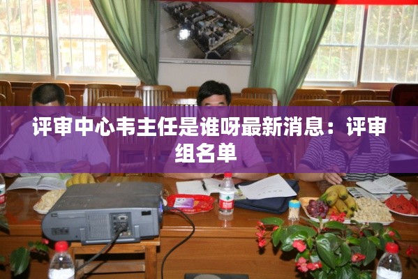 评审中心韦主任是谁呀最新消息：评审组名单 