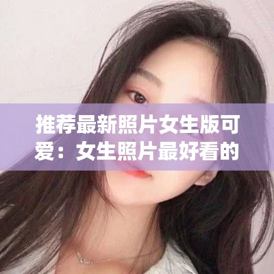 推荐最新照片女生版可爱：女生照片最好看的 
