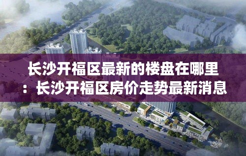 长沙开福区最新的楼盘在哪里：长沙开福区房价走势最新消息 