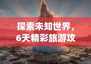 探索未知世界，6天精彩旅游攻略！