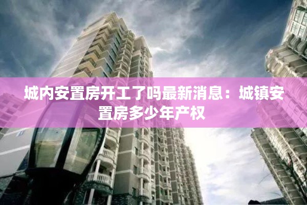 城内安置房开工了吗最新消息：城镇安置房多少年产权 
