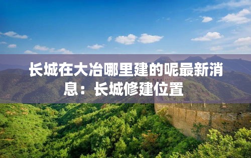 长城在大冶哪里建的呢最新消息：长城修建位置 