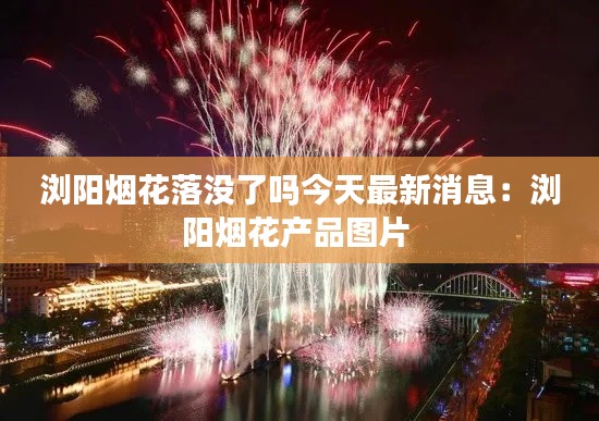 浏阳烟花落没了吗今天最新消息：浏阳烟花产品图片 