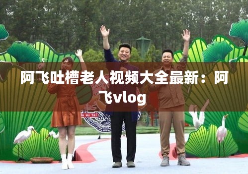 阿飞吐槽老人视频大全最新：阿飞vlog 