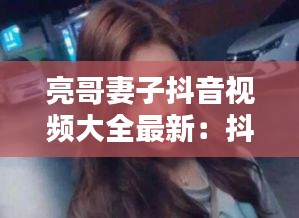 亮哥妻子抖音视频大全最新：抖音网红亮哥 